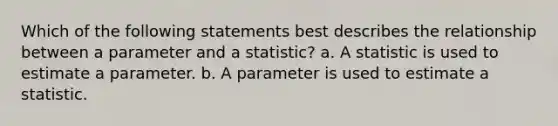 Which of the following statements best describes the relationship between a parameter and a statistic? a. A statistic is used to estimate a parameter. b. A parameter is used to estimate a statistic.