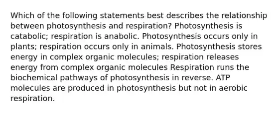 Which of the following statements best describes the relationship between photosynthesis and respiration? Photosynthesis is catabolic; respiration is anabolic. Photosynthesis occurs only in plants; respiration occurs only in animals. Photosynthesis stores energy in complex organic molecules; respiration releases energy from complex organic molecules Respiration runs the biochemical pathways of photosynthesis in reverse. ATP molecules are produced in photosynthesis but not in aerobic respiration.