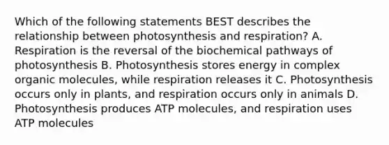 Which of the following statements BEST describes the relationship between photosynthesis and respiration? A. Respiration is the reversal of the biochemical pathways of photosynthesis B. Photosynthesis stores energy in complex organic molecules, while respiration releases it C. Photosynthesis occurs only in plants, and respiration occurs only in animals D. Photosynthesis produces ATP molecules, and respiration uses ATP molecules