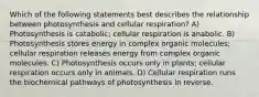 Which of the following statements best describes the relationship between photosynthesis and cellular respiration? A) Photosynthesis is catabolic; cellular respiration is anabolic. B) Photosynthesis stores energy in complex organic molecules; cellular respiration releases energy from complex organic molecules. C) Photosynthesis occurs only in plants; cellular respiration occurs only in animals. D) Cellular respiration runs the biochemical pathways of photosynthesis in reverse.