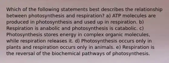 Which of the following statements best describes the relationship between photosynthesis and respiration? a) ATP molecules are produced in photosynthesis and used up in respiration. b) Respiration is anabolic and photosynthesis is catabolic. c) Photosynthesis stores energy in complex organic molecules, while respiration releases it. d) Photosynthesis occurs only in plants and respiration occurs only in animals. e) Respiration is the reversal of the biochemical pathways of photosynthesis.