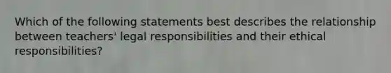 Which of the following statements best describes the relationship between teachers' legal responsibilities and their ethical responsibilities?