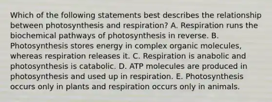 Which of the following statements best describes the relationship between photosynthesis and respiration? A. Respiration runs the biochemical pathways of photosynthesis in reverse. B. Photosynthesis stores energy in complex <a href='https://www.questionai.com/knowledge/kjUwUacPFG-organic-molecules' class='anchor-knowledge'>organic molecules</a>, whereas respiration releases it. C. Respiration is anabolic and photosynthesis is catabolic. D. ATP molecules are produced in photosynthesis and used up in respiration. E. Photosynthesis occurs only in plants and respiration occurs only in animals.