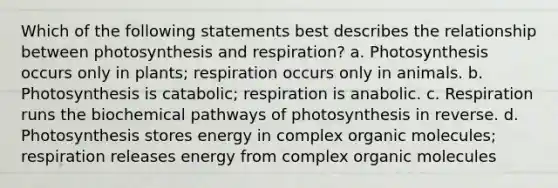 Which of the following statements best describes the relationship between photosynthesis and respiration? a. Photosynthesis occurs only in plants; respiration occurs only in animals. b. Photosynthesis is catabolic; respiration is anabolic. c. Respiration runs the biochemical pathways of photosynthesis in reverse. d. Photosynthesis stores energy in complex organic molecules; respiration releases energy from complex organic molecules