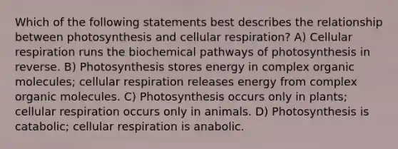 Which of the following statements best describes the relationship between photosynthesis and cellular respiration? A) Cellular respiration runs the biochemical pathways of photosynthesis in reverse. B) Photosynthesis stores energy in complex organic molecules; cellular respiration releases energy from complex organic molecules. C) Photosynthesis occurs only in plants; cellular respiration occurs only in animals. D) Photosynthesis is catabolic; cellular respiration is anabolic.