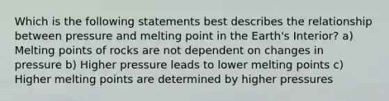 Which is the following statements best describes the relationship between pressure and melting point in the Earth's Interior? a) Melting points of rocks are not dependent on changes in pressure b) Higher pressure leads to lower melting points c) Higher melting points are determined by higher pressures