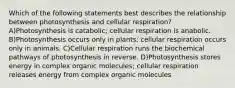 Which of the following statements best describes the relationship between photosynthesis and cellular respiration? A)Photosynthesis is catabolic; cellular respiration is anabolic. B)Photosynthesis occurs only in plants; cellular respiration occurs only in animals. C)Cellular respiration runs the biochemical pathways of photosynthesis in reverse. D)Photosynthesis stores energy in complex organic molecules; cellular respiration releases energy from complex organic molecules