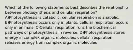 Which of the following statements best describes the relationship between photosynthesis and cellular respiration? A)Photosynthesis is catabolic; cellular respiration is anabolic. B)Photosynthesis occurs only in plants; cellular respiration occurs only in animals. C)Cellular respiration runs the biochemical pathways of photosynthesis in reverse. D)Photosynthesis stores energy in complex organic molecules; cellular respiration releases energy from complex organic molecules