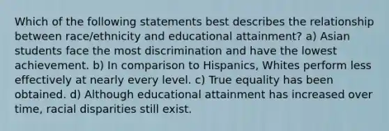 Which of the following statements best describes the relationship between race/ethnicity and educational attainment? a) Asian students face the most discrimination and have the lowest achievement. b) In comparison to Hispanics, Whites perform less effectively at nearly every level. c) True equality has been obtained. d) Although educational attainment has increased over time, racial disparities still exist.