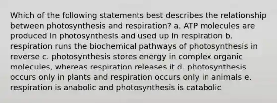 Which of the following statements best describes the relationship between photosynthesis and respiration? a. ATP molecules are produced in photosynthesis and used up in respiration b. respiration runs the biochemical pathways of photosynthesis in reverse c. photosynthesis stores energy in complex organic molecules, whereas respiration releases it d. photosynthesis occurs only in plants and respiration occurs only in animals e. respiration is anabolic and photosynthesis is catabolic