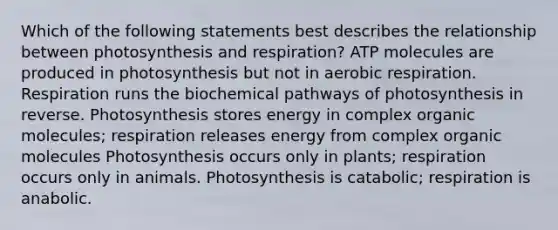 Which of the following statements best describes the relationship between photosynthesis and respiration? ATP molecules are produced in photosynthesis but not in aerobic respiration. Respiration runs the biochemical pathways of photosynthesis in reverse. Photosynthesis stores energy in complex organic molecules; respiration releases energy from complex organic molecules Photosynthesis occurs only in plants; respiration occurs only in animals. Photosynthesis is catabolic; respiration is anabolic.