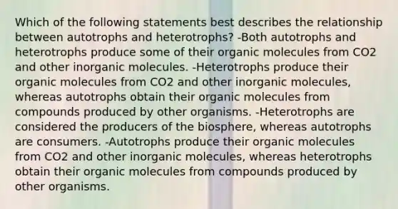 Which of the following statements best describes the relationship between autotrophs and heterotrophs? -Both autotrophs and heterotrophs produce some of their organic molecules from CO2 and other inorganic molecules. -Heterotrophs produce their organic molecules from CO2 and other inorganic molecules, whereas autotrophs obtain their organic molecules from compounds produced by other organisms. -Heterotrophs are considered the producers of the biosphere, whereas autotrophs are consumers. -Autotrophs produce their organic molecules from CO2 and other inorganic molecules, whereas heterotrophs obtain their organic molecules from compounds produced by other organisms.