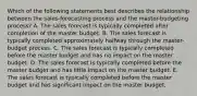 Which of the following statements best describes the relationship between the sales-forecasting process and the master-budgeting process? A. The sales forecast is typically completed after completion of the master budget. B. The sales forecast is typically completed approximately halfway through the master-budget process. C. The sales forecast is typically completed before the master budget and has no impact on the master budget. D. The sales forecast is typically completed before the master budget and has little impact on the master budget. E. The sales forecast is typically completed before the master budget and has significant impact on the master budget.