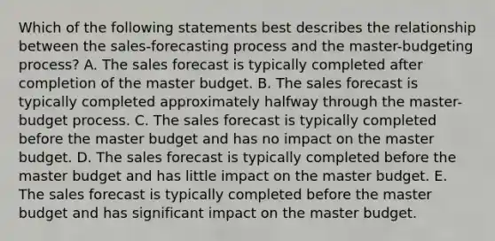 Which of the following statements best describes the relationship between the sales-forecasting process and the master-budgeting process? A. The sales forecast is typically completed after completion of the master budget. B. The sales forecast is typically completed approximately halfway through the master-budget process. C. The sales forecast is typically completed before the master budget and has no impact on the master budget. D. The sales forecast is typically completed before the master budget and has little impact on the master budget. E. The sales forecast is typically completed before the master budget and has significant impact on the master budget.