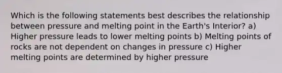 Which is the following statements best describes the relationship between pressure and melting point in the Earth's Interior? a) Higher pressure leads to lower melting points b) Melting points of rocks are not dependent on changes in pressure c) Higher melting points are determined by higher pressure