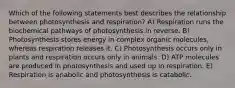 Which of the following statements best describes the relationship between photosynthesis and respiration? A) Respiration runs the biochemical pathways of photosynthesis in reverse. B) Photosynthesis stores energy in complex organic molecules, whereas respiration releases it. C) Photosynthesis occurs only in plants and respiration occurs only in animals. D) ATP molecules are produced in photosynthesis and used up in respiration. E) Respiration is anabolic and photosynthesis is catabolic.