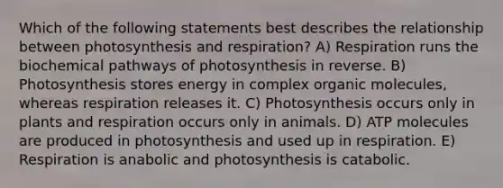 Which of the following statements best describes the relationship between photosynthesis and respiration? A) Respiration runs the biochemical pathways of photosynthesis in reverse. B) Photosynthesis stores energy in complex <a href='https://www.questionai.com/knowledge/kjUwUacPFG-organic-molecules' class='anchor-knowledge'>organic molecules</a>, whereas respiration releases it. C) Photosynthesis occurs only in plants and respiration occurs only in animals. D) ATP molecules are produced in photosynthesis and used up in respiration. E) Respiration is anabolic and photosynthesis is catabolic.