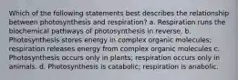 Which of the following statements best describes the relationship between photosynthesis and respiration? a. Respiration runs the biochemical pathways of photosynthesis in reverse. b. Photosynthesis stores energy in complex organic molecules; respiration releases energy from complex organic molecules c. Photosynthesis occurs only in plants; respiration occurs only in animals. d. Photosynthesis is catabolic; respiration is anabolic.