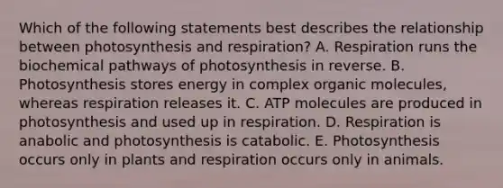 Which of the following statements best describes the relationship between photosynthesis and respiration? A. Respiration runs the biochemical pathways of photosynthesis in reverse. B. Photosynthesis stores energy in complex <a href='https://www.questionai.com/knowledge/kjUwUacPFG-organic-molecules' class='anchor-knowledge'>organic molecules</a>, whereas respiration releases it. C. ATP molecules are produced in photosynthesis and used up in respiration. D. Respiration is anabolic and photosynthesis is catabolic. E. Photosynthesis occurs only in plants and respiration occurs only in animals.