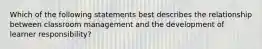 Which of the following statements best describes the relationship between classroom management and the development of learner responsibility?