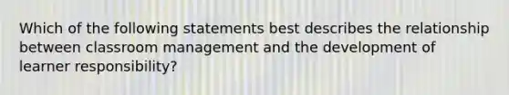 Which of the following statements best describes the relationship between classroom management and the development of learner responsibility?