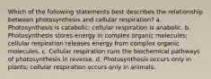 Which of the following statements best describes the relationship between photosynthesis and cellular respiration? a. Photosynthesis is catabolic; cellular respiration is anabolic. b. Photosynthesis stores energy in complex organic molecules; cellular respiration releases energy from complex organic molecules. c. Cellular respiration runs the biochemical pathways of photosynthesis in reverse. d. Photosynthesis occurs only in plants; cellular respiration occurs only in animals.