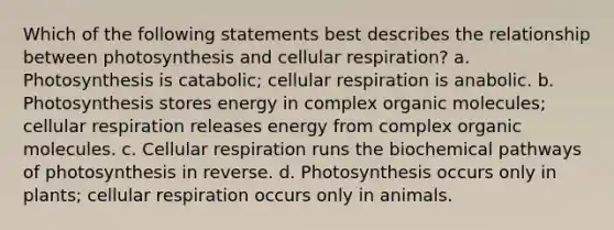 Which of the following statements best describes the relationship between photosynthesis and cellular respiration? a. Photosynthesis is catabolic; cellular respiration is anabolic. b. Photosynthesis stores energy in complex organic molecules; cellular respiration releases energy from complex organic molecules. c. Cellular respiration runs the biochemical pathways of photosynthesis in reverse. d. Photosynthesis occurs only in plants; cellular respiration occurs only in animals.