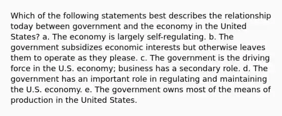 Which of the following statements best describes the relationship today between government and the economy in the United States? a. The economy is largely self-regulating. b. The government subsidizes economic interests but otherwise leaves them to operate as they please. c. The government is the driving force in the U.S. economy; business has a secondary role. d. The government has an important role in regulating and maintaining the U.S. economy. e. The government owns most of the means of production in the United States.