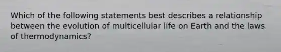 Which of the following statements best describes a relationship between the evolution of multicellular life on Earth and <a href='https://www.questionai.com/knowledge/kkKQvdNM2e-the-laws-of-thermodynamics' class='anchor-knowledge'>the <a href='https://www.questionai.com/knowledge/kfGhTmd2IV-laws-of-thermodynamics' class='anchor-knowledge'>laws of thermodynamics</a></a>?