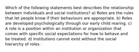 Which of the following statements best describes the relationship between individuals and social institutions? a) Roles are the rules that let people know if their behaviours are appropriate. b) Roles are developed psychologically through our early child rearing. c) A role is a position within an institution or organization that comes with specific social expectations for how to behave and be treated. d) Institutions cannot exist without the social hierarchy of roles.