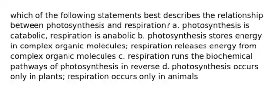 which of the following statements best describes the relationship between photosynthesis and respiration? a. photosynthesis is catabolic, respiration is anabolic b. photosynthesis stores energy in complex organic molecules; respiration releases energy from complex organic molecules c. respiration runs the biochemical pathways of photosynthesis in reverse d. photosynthesis occurs only in plants; respiration occurs only in animals