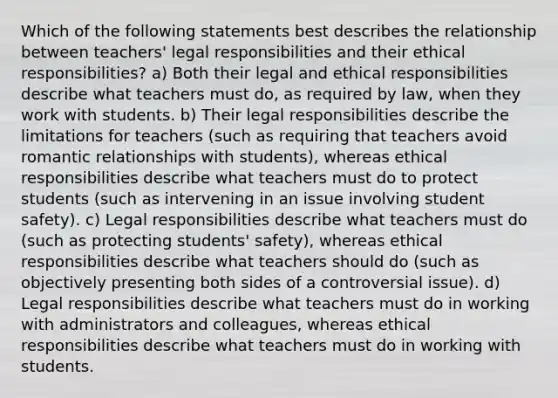 Which of the following statements best describes the relationship between teachers' legal responsibilities and their ethical responsibilities? a) Both their legal and ethical responsibilities describe what teachers must do, as required by law, when they work with students. b) Their legal responsibilities describe the limitations for teachers (such as requiring that teachers avoid romantic relationships with students), whereas ethical responsibilities describe what teachers must do to protect students (such as intervening in an issue involving student safety). c) Legal responsibilities describe what teachers must do (such as protecting students' safety), whereas ethical responsibilities describe what teachers should do (such as objectively presenting both sides of a controversial issue). d) Legal responsibilities describe what teachers must do in working with administrators and colleagues, whereas ethical responsibilities describe what teachers must do in working with students.