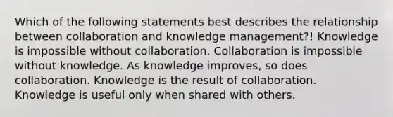 Which of the following statements best describes the relationship between collaboration and knowledge management?! Knowledge is impossible without collaboration. Collaboration is impossible without knowledge. As knowledge improves, so does collaboration. Knowledge is the result of collaboration. Knowledge is useful only when shared with others.