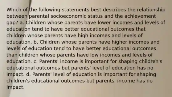 Which of the following statements best describes the relationship between parental socioeconomic status and the achievement gap? a. Children whose parents have lower incomes and levels of education tend to have better educational outcomes that children whose parents have high incomes and levels of education. b. Children whose parents have higher incomes and levels of education tend to have better educational outcomes than children whose parents have low incomes and levels of education. c. Parents' income is important for shaping children's educational outcomes but parents' level of education has no impact. d. Parents' level of education is important for shaping children's educational outcomes but parents' income has no impact.