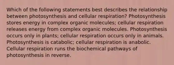 Which of the following statements best describes the relationship between photosynthesis and cellular respiration? Photosynthesis stores energy in complex organic molecules; cellular respiration releases energy from complex organic molecules. Photosynthesis occurs only in plants; cellular respiration occurs only in animals. Photosynthesis is catabolic; cellular respiration is anabolic. Cellular respiration runs the biochemical pathways of photosynthesis in reverse.