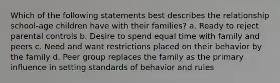 Which of the following statements best describes the relationship school-age children have with their families? a. Ready to reject parental controls b. Desire to spend equal time with family and peers c. Need and want restrictions placed on their behavior by the family d. Peer group replaces the family as the primary influence in setting standards of behavior and rules