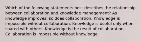 Which of the following statements best describes the relationship between collaboration and knowledge management? As knowledge improves, so does collaboration. Knowledge is impossible without collaboration. Knowledge is useful only when shared with others. Knowledge is the result of collaboration. Collaboration is impossible without knowledge.