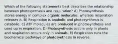 Which of the following statements best describes the relationship between photosynthesis and respiration? A) Photosynthesis stores energy in complex organic molecules, whereas respiration releases it. B) Respiration is anabolic and photosynthesis is catabolic. C) ATP molecules are produced in photosynthesis and used up in respiration. D) Photosynthesis occurs only in plants and respiration occurs only in animals. E) Respiration runs the biochemical pathways of photosynthesis in reverse.