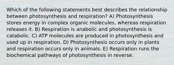 Which of the following statements best describes the relationship between photosynthesis and respiration? A) Photosynthesis stores energy in complex organic molecules, whereas respiration releases it. B) Respiration is anabolic and photosynthesis is catabolic. C) ATP molecules are produced in photosynthesis and used up in respiration. D) Photosynthesis occurs only in plants and respiration occurs only in animals. E) Respiration runs the biochemical pathways of photosynthesis in reverse.