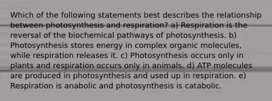 Which of the following statements best describes the relationship between photosynthesis and respiration? a) Respiration is the reversal of the biochemical pathways of photosynthesis. b) Photosynthesis stores energy in complex organic molecules, while respiration releases it. c) Photosynthesis occurs only in plants and respiration occurs only in animals. d) ATP molecules are produced in photosynthesis and used up in respiration. e) Respiration is anabolic and photosynthesis is catabolic.