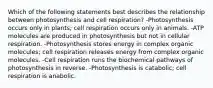 Which of the following statements best describes the relationship between photosynthesis and cell respiration? -Photosynthesis occurs only in plants; cell respiration occurs only in animals. -ATP molecules are produced in photosynthesis but not in cellular respiration. -Photosynthesis stores energy in complex organic molecules; cell respiration releases energy from complex organic molecules. -Cell respiration runs the biochemical pathways of photosynthesis in reverse. -Photosynthesis is catabolic; cell respiration is anabolic.