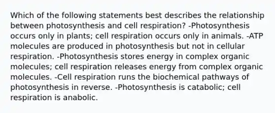 Which of the following statements best describes the relationship between photosynthesis and cell respiration? -Photosynthesis occurs only in plants; cell respiration occurs only in animals. -ATP molecules are produced in photosynthesis but not in cellular respiration. -Photosynthesis stores energy in complex organic molecules; cell respiration releases energy from complex organic molecules. -Cell respiration runs the biochemical pathways of photosynthesis in reverse. -Photosynthesis is catabolic; cell respiration is anabolic.