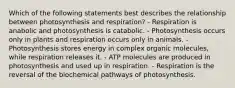 Which of the following statements best describes the relationship between photosynthesis and respiration? - Respiration is anabolic and photosynthesis is catabolic. - Photosynthesis occurs only in plants and respiration occurs only in animals. - Photosynthesis stores energy in complex organic molecules, while respiration releases it. - ATP molecules are produced in photosynthesis and used up in respiration. - Respiration is the reversal of the biochemical pathways of photosynthesis.