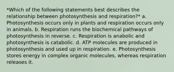 *Which of the following statements best describes the relationship between photosynthesis and respiration?* a. Photosynthesis occurs only in plants and respiration occurs only in animals. b. Respiration runs the biochemical pathways of photosynthesis in reverse. c. Respiration is anabolic and photosynthesis is catabolic. d. ATP molecules are produced in photosynthesis and used up in respiration. e. Photosynthesis stores energy in complex organic molecules, whereas respiration releases it.