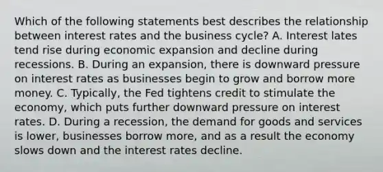 Which of the following statements best describes the relationship between interest rates and the business cycle? A. Interest lates tend rise during economic expansion and decline during recessions. B. During an expansion, there is downward pressure on interest rates as businesses begin to grow and borrow more money. C. Typically, the Fed tightens credit to stimulate the economy, which puts further downward pressure on interest rates. D. During a recession, the demand for goods and services is lower, businesses borrow more, and as a result the economy slows down and the interest rates decline.