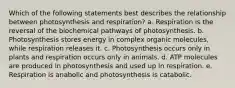 Which of the following statements best describes the relationship between photosynthesis and respiration? a. Respiration is the reversal of the biochemical pathways of photosynthesis. b. Photosynthesis stores energy in complex organic molecules, while respiration releases it. c. Photosynthesis occurs only in plants and respiration occurs only in animals. d. ATP molecules are produced in photosynthesis and used up in respiration. e. Respiration is anabolic and photosynthesis is catabolic.