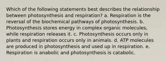 Which of the following statements best describes the relationship between photosynthesis and respiration? a. Respiration is the reversal of the biochemical pathways of photosynthesis. b. Photosynthesis stores energy in complex organic molecules, while respiration releases it. c. Photosynthesis occurs only in plants and respiration occurs only in animals. d. ATP molecules are produced in photosynthesis and used up in respiration. e. Respiration is anabolic and photosynthesis is catabolic.