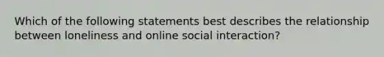 Which of the following statements best describes the relationship between loneliness and online social interaction?