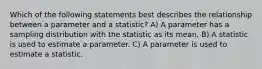 Which of the following statements best describes the relationship between a parameter and a statistic? A) A parameter has a sampling distribution with the statistic as its mean. B) A statistic is used to estimate a parameter. C) A parameter is used to estimate a statistic.