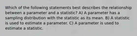 Which of the following statements best describes the relationship between a parameter and a statistic? A) A parameter has a sampling distribution with the statistic as its mean. B) A statistic is used to estimate a parameter. C) A parameter is used to estimate a statistic.